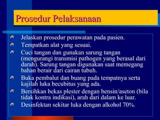 Prosedur PelaksanaanProsedur Pelaksanaan
Jelaskan prosedur perawatan pada pasien.
Tempatkan alat yang sesuai.
Cuci tangan dan gunakan sarung tangan
(mengurangi transmisi pathogen yang berasal dari
darah). Sarung tangan digunakan saat memegang
bahan berair dari cairan tubuh.
Buka pembalut dan buang pada tempatnya serta
kajilah luka becubitus yang ada.
Bersihkan bekas plester dengan bensin/aseton (bila
tidak kontra indikasi), arah dari dalam ke luar.
Desinfektan sekitar luka dengan alkohol 70%.
 