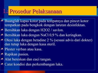 Buanglah kapas kotor pada tempatnya dan pincet kotor
tempatkan pada bengkok dengan larutan desinfektan.
Bersihkan luka dengan H2O2 / savlon.
Bersihkan luka dengan NaCl 0,9 % dan keringkan.
Olesi luka dengan betadine 2 % (sesuai advis dari dokter)
dan tutup luka dengan kasa steril.
Plester verban atau kasa.
Rapikan pasien.
Alat bereskan dan cuci tangan.
Catat kondisi dan perkembangan luka.
LanjutanLanjutanProsedur PelaksanaanProsedur Pelaksanaan
 