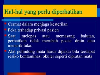 Hal-hal yang perlu diperhatikanHal-hal yang perlu diperhatikan
Cermat dalam menjaga kesterilan
Peka terhadap privasi pasien
Saat melepas atau memasang balutan,
perhatikan tidak merubah posisi drain atau
menarik luka.
Alat pelindung mata harus dipakai bila terdapat
resiko kontaminasi okuler seperti cipratan mata
 