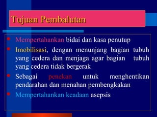 Tujuan PembalutanTujuan Pembalutan
 Mempertahankan bidai dan kasa penutup
 Imobilisasi, dengan menunjang bagian tubuh
yang cedera dan menjaga agar bagian tubuh
yang cedera tidak bergerak
 Sebagai penekan untuk menghentikan
pendarahan dan menahan pembengkakan
 Mempertahankan keadaan asepsis
 