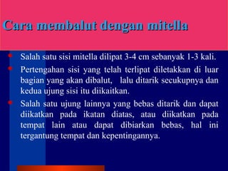 Cara membalut dengan mitellCara membalut dengan mitellaa
 Salah satu sisi mitella dilipat 3-4 cm sebanyak 1-3 kali.
 Pertengahan sisi yang telah terlipat diletakkan di luar
bagian yang akan dibalut, lalu ditarik secukupnya dan
kedua ujung sisi itu diikaitkan.
 Salah satu ujung lainnya yang bebas ditarik dan dapat
diikatkan pada ikatan diatas, atau diikatkan pada
tempat lain atau dapat dibiarkan bebas, hal ini
tergantung tempat dan kepentingannya.
 