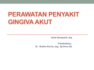 PERAWATAN PENYAKIT
GINGIVA AKUT
Aulia Damayanti, drg
Pembimbing :
Dr. Shafira Kurnia, drg., Sp.Perio (K)
 