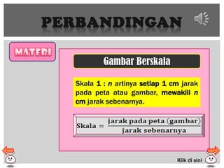 PERBANDINGAN
Gambar Berskala
Skala 1 : n artinya setiap 1 cm jarak
pada peta atau gambar, mewakili n
cm jarak sebenarnya.
Klik di sini
 