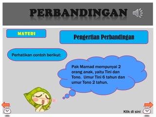 PERBANDINGAN
Materi
Pengertian Perbandingan
Perhatikan contoh berikut:
Pak Mamad mempunyai 2
orang anak, yaitu Tini dan
Tono. Umur Tini 6 tahun dan
umur Tono 2 tahun.
Klik di sini
 