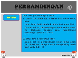 PERBANDINGAN
Materi
Dua cara perbandingan yaitu :
1. Umur Tini lebih tua 4 tahun dari umur Tono,
atau
Umur Tono lebih muda 4 tahun dari umur Tini.
Dalam hal ini, perbandingan umur kedua anak
itu dlakukan dengan cara menghitung
selisihnya, yaitu 6 – 2 = 4
2. Umur Tini 3 kali umur Tono
Dalam hal ini, perbandngan umur kedua anak
itu dilakukan dengan cara menghitung hasil
bagi yaitu 6:2 = 3
Klik di sini
 