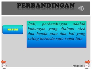PERBANDINGAN
Materi
Jadi, perbandingan adalah
hubungan yang dialami oleh
dua benda atau dua hal yang
saling berbeda satu sama lain
Klik di sini
 
