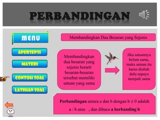 PERBANDINGAN
MENU
Apersepsi
MATERI
Contoh soal
Latihan soal
Membandingkan Dua Besaran yang Sejenis
Membandingkan
dua besaran yang
sejenis berarti
besaran-besaran
tersebut memiliki
satuan yang sama
Jika satuannya
belum sama,
maka satuan itu
harus diubah
dulu supaya
menjadi sama
Perbandingan antara a dan b dengan b ≠ 0 adalah
a : b atau , dan dibaca a berbanding b
 