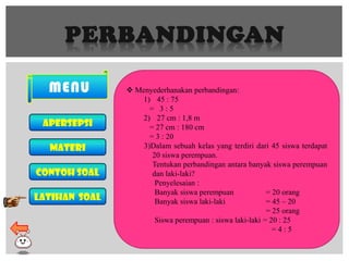 PERBANDINGAN
MENU
Apersepsi
MATERI
Contoh soal
LATIHAN soal
 Menyederhanakan perbandingan:
1) 45 : 75
= 3 : 5
2) 27 cm : 1,8 m
= 27 cm : 180 cm
= 3 : 20
3)Dalam sebuah kelas yang terdiri dari 45 siswa terdapat
20 siswa perempuan.
Tentukan perbandingan antara banyak siswa perempuan
dan laki-laki?
Penyelesaian :
Banyak siswa perempuan = 20 orang
Banyak siswa laki-laki = 45 – 20
= 25 orang
Siswa perempuan : siswa laki-laki = 20 : 25
= 4 : 5
 