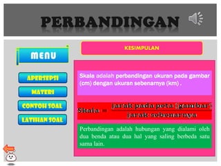 PERBANDINGAN
MENU
Apersepsi
MATERI
CONTOH SOAL
LATIHAN SOAL
KESIMPULAN
Skala adalah perbandingan ukuran pada gambar
(cm) dengan ukuran sebenarnya (km) .
Perbandingan adalah hubungan yang dialami oleh
dua benda atau dua hal yang saling berbeda satu
sama lain.
 