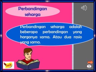 Perbandingan
seharga
Perbandingan seharga adalah
beberapa perbandingan yang
harganya sama. Atau dua rasio
yang sama.
 