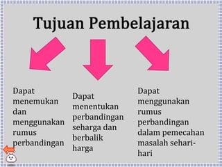 Tujuan Pembelajaran
Dapat
menemukan
dan
menggunakan
rumus
perbandingan
Dapat
menentukan
perbandingan
seharga dan
berbalik
harga
Dapat
menggunakan
rumus
perbandingan
dalam pemecahan
masalah sehari-
hari
 