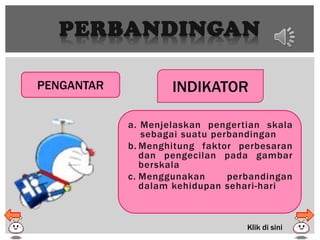 PERBANDINGAN
PENGANTAR INDIKATOR
a. Menjelaskan pengertian skala
sebagai suatu perbandingan
b. Menghitung faktor perbesaran
dan pengecilan pada gambar
berskala
c. Menggunakan perbandingan
dalam kehidupan sehari-hari
Klik di sini
 