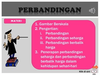 PERBANDINGAN
 MATERI
1. Gambar Berskala
2. Pengertian:
i. Perbandingan
ii. Perbandingan seharga
iii. Perbandingan berbalik
harga
3. Penerapan perbandingan
seharga dan perbandingan
berbalik harga dalam
kehidupan sehari-hari
Klik di sini
 