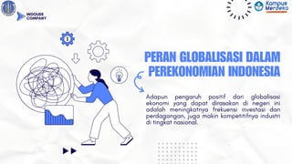 PERAN GLOBALISASI DALAM
PEREKONOMIAN INDONESIA
Adapun pengaruh positif dari globalisasi
ekonomi yang dapat dirasakan di negeri ini
adalah meningkatnya frekuensi investasi dan
perdagangan, juga makin kompetitifnya industri
di tingkat nasional.
INGOUDE
COMPANY
 