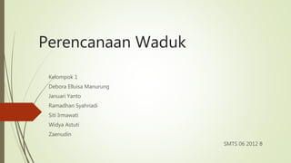 Perencanaan Waduk 
Kelompok 1 
Debora Elluisa Manurung 
Januari Yanto 
Ramadhan Syahriadi 
Siti Irmawati 
Widya Astuti 
Zaenudin 
SMTS 06 2012 B 
 