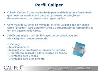Perfil Caliper
• O Perfil Caliper é uma avaliação de personalidade e uma ferramenta
  que deve ser usada como parte do processo de seleção ou
  desenvolvimento de pessoas nas organizações.

• Com mais de 50 anos de mercado, o Perfil Caliper pode ser usado
  como “preditor” para a performance e apresentação de competências
  em um determinado cargo.

• ÚNICO que mede mais de 30 traços de personalidade em
  seis categorias comportamentais:

  -   Liderança
  -   Relacionamentos
  -   Resolução de problemas e tomada de decisão
  -   Organização pessoal e administração do tempo
  -   Orientação para vendas
  -   Orientação para atendimento
 