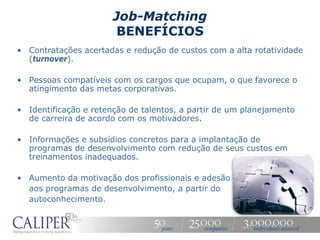 Job-Matching
                       BENEFÍCIOS
• Contratações acertadas e redução de custos com a alta rotatividade
  (turnover).

• Pessoas compatíveis com os cargos que ocupam, o que favorece o
  atingimento das metas corporativas.

• Identificação e retenção de talentos, a partir de um planejamento
  de carreira de acordo com os motivadores.

• Informações e subsídios concretos para a implantação de
  programas de desenvolvimento com redução de seus custos em
  treinamentos inadequados.

• Aumento da motivação dos profissionais e adesão
  aos programas de desenvolvimento, a partir do
  autoconhecimento.
 