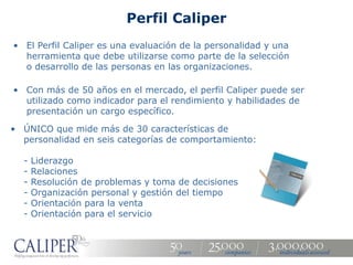 Perfil Caliper
• El Perfil Caliper es una evaluación de la personalidad y una
  herramienta que debe utilizarse como parte de la selección
  o desarrollo de las personas en las organizaciones.

• Con más de 50 años en el mercado, el perfil Caliper puede ser
  utilizado como indicador para el rendimiento y habilidades de
  presentación un cargo específico.

• ÚNICO que mide más de 30 características de
  personalidad en seis categorías de comportamiento:

  -   Liderazgo
  -   Relaciones
  -   Resolución de problemas y toma de decisiones
  -   Organización personal y gestión del tiempo
  -   Orientación para la venta
  -   Orientación para el servicio
 