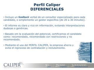 Perfil Caliper
                       DIFERENCIALES

• Incluye un feedback verbal de un consultor especializado para cada
candidato, o simplemente un gestor específico (de 20 a 30 minutos).

• El informe es claro y rico en información, evitando interpretaciones
dudosas o genéricas.

• Basado em la evaluación del potencial, certificamos el candidato
como: recomendado, recomendado con restricciones y no
recomendado.

• Mediante el uso del PERFIL CALIPER, la empresa ahorra y
  evita el reproceso de contratación y reclutamiento.
 