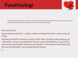 Patofisiologi
Efusi pericardial
penyesuaian perikardial ↑ sebagai respons terhadap akumulasi cairan secara pe
rlahan
kantung perikardial membesar seiring waktu tanpa menekan ruang jantung, laj
u akumulasi cairan (dan perubahan tekanan yang diakibatkannya, seperti pada
penyesuaian perikardial) lebih penting daripada volume dalam menentukan gej
ala sisa hemodinamik yang mempengaruhi jantung
)
Banyaknya persarafan lapisan parietal, setiap proses inflamasi yang dimediasi oleh infeksi, autoimun, atau tr
aumatis dapat menyebabkan nyeri dada retrosternal perikarditis akut
 