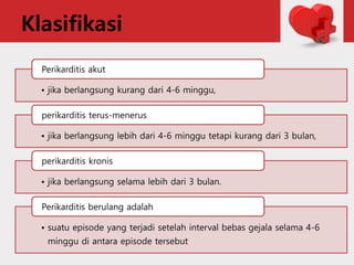 Klasifikasi
• jika berlangsung kurang dari 4-6 minggu,
Perikarditis akut
• jika berlangsung lebih dari 4-6 minggu tetapi kurang dari 3 bulan,
perikarditis terus-menerus
• jika berlangsung selama lebih dari 3 bulan.
perikarditis kronis
• suatu episode yang terjadi setelah interval bebas gejala selama 4-6
minggu di antara episode tersebut
Perikarditis berulang adalah
 