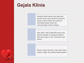 Gejala Klinis
Gambaran klasik berupa nyeri dada yang
bersifat sentral, parah, pleuritik (memburuk
dengan inspirasi dalam) dan posisional
(meningkat dengan duduk dan
mencondongkan tubuh ke depan)
Nyeri dada (>85% hingga 90% kasus) yang
biasanya menjalar ke punggung trapezius
bahu atau lengan kiri dan menyerupai nyeri
iskemik
Demam ringan intermiten, sesak napas, batuk,
malaise, mialgia, dan kadang-kadang cegukan
 
