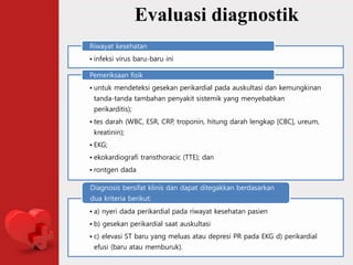 Evaluasi diagnostik
• infeksi virus baru-baru ini
Riwayat kesehatan
• untuk mendeteksi gesekan perikardial pada auskultasi dan kemungkinan
tanda-tanda tambahan penyakit sistemik yang menyebabkan
perikarditis);
• tes darah (WBC, ESR, CRP, troponin, hitung darah lengkap [CBC], ureum,
kreatinin);
• EKG;
• ekokardiografi transthoracic (TTE); dan
• rontgen dada
Pemeriksaan fisik
• a) nyeri dada perikardial pada riwayat kesehatan pasien
• b) gesekan perikardial saat auskultasi
• c) elevasi ST baru yang meluas atau depresi PR pada EKG d) perikardial
efusi (baru atau memburuk).
Diagnosis bersifat klinis dan dapat ditegakkan berdasarkan
dua kriteria berikut:
 