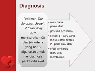 Diagnosis
• nyeri dada
perikardial,
• gesekan perikardial,
• elevasi ST baru yang
meluas atau depresi
PR pada EKG, dan
• efusi perikardial
(baru atau
memburuk).
Pedoman The
European Society
of Cardiology
2015
mensyaratkan (2)
dari (4) kriteria
yang harus
digunakan untuk
mendiagnosis
perikarditis akut
 