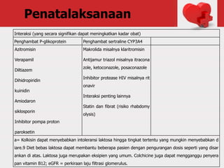 Penatalaksanaan
Interaksi (yang secara signifikan dapat meningkatkan kadar obat)
Penghambat P-glikoprotein Penghambat sertraline CYP3A4
Azitromisin
Verapamil
Diltiazem
Dihidropiridin
kuinidin
Amiodaron
siklosporin
Inhibitor pompa proton
paroksetin
Makrolida misalnya klaritromisin
Antijamur triazol misalnya itracona
zole, ketoconazole, posaconazole
Inhibitor protease HIV misalnya rit
onavir
Interaksi penting lainnya
Statin dan fibrat (risiko rhabdomy
olysis)
a= Kolkisin dapat menyebabkan intoleransi laktosa hingga tingkat tertentu yang mungkin menyebabkan d
iare.9 Diet bebas laktosa dapat membantu beberapa pasien dengan pengurangan dosis seperti yang disar
ankan di atas. Laktosa juga merupakan eksipien yang umum. Colchicine juga dapat mengganggu penyera
pan vitamin B12; eGFR = perkiraan laju filtrasi glomerulus.
 