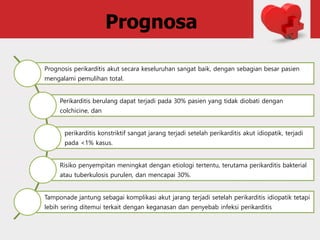 Prognosa
Prognosis perikarditis akut secara keseluruhan sangat baik, dengan sebagian besar pasien
mengalami pemulihan total.
Perikarditis berulang dapat terjadi pada 30% pasien yang tidak diobati dengan
colchicine, dan
perikarditis konstriktif sangat jarang terjadi setelah perikarditis akut idiopatik, terjadi
pada <1% kasus.
Risiko penyempitan meningkat dengan etiologi tertentu, terutama perikarditis bakterial
atau tuberkulosis purulen, dan mencapai 30%.
Tamponade jantung sebagai komplikasi akut jarang terjadi setelah perikarditis idiopatik tetapi
lebih sering ditemui terkait dengan keganasan dan penyebab infeksi perikarditis
 
