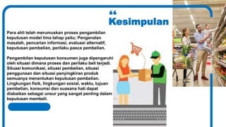 Kesimpulan
Para ahli telah merumuskan proses pengambilan
keputusan model lima tahap yaitu; Pengenalan
masalah, pencarian informasi, evaluasi alternatif,
keputusan pembelian, perilaku pasca pembelian.
Pengambilan keputusan konsumen juga dipengaruhi
oleh situasi dimana proses dan perilaku beli terjadi.
Situasi komunikasi, situasi pembelian, situasi
penggunaan dan situasi penyingkiran produk
semuanya menentukan keputusan pembelian.
Lingkungan fisik, lingkungan sosial, waktu, tujuan
pembelian, konsumsi dan suasana hati dapat
diabaikan sebagai unsur yang sangat penting dalam
keputusan membeli.
 