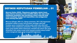 Simple PowerPoint Presentation
Simple PowerPoint Presentation
Simple PowerPoint Presentation
Simple PowerPoint Presentation
You can simply impress your audience and
add a unique zing and appeal to your
Presentations. Easy to change colors, photos
and Text. You can simply impress your
audience and add a unique zing and appeal to
your Presentations.
Menurut Kotler (2005), “Keputusan pembelian adalah Suatu
tahap dimana konsumen telah memiliki pilihan dan siap untuk
melakukan pembelian atau pertukaran antara uang dan janji
untuk membayar dengan hak kepemilikan atau penggunaan
suatu barang atau jasa”.
Menurut {(Engel, 2001:31), Ujang sumarwan, 2011:10)} keputusan
pembelian adalah proses merumuskan berbagai alternatif
tindakan guna menjatuhkan pilihan pada salah satu alternatif
tertentu untuk melakukan pembelian. Pemasar perlu mengetahui
siapa yang terlibat dalam keputusan membeli dan peran apa yang
dimainkan oleh setiap orang untuk banyak produk,cukup mudah
untuk mengenali siapa yang mengambil keputusan.
DEFINISI KEPUTUSAN PEMBELIAN .. 01
 