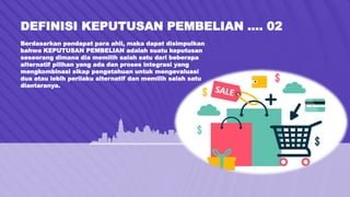 DEFINISI KEPUTUSAN PEMBELIAN …. 02
Berdasarkan pendapat para ahli, maka dapat disimpulkan
bahwa KEPUTUSAN PEMBELIAN adalah suatu keputusan
seseorang dimana dia memilih salah satu dari beberapa
alternatif pilihan yang ada dan proses integrasi yang
mengkombinasi sikap pengetahuan untuk mengevaluasi
dua atau lebih perilaku alternatif dan memilih salah satu
diantaranya.
 