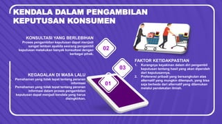 KENDALA DALAM PENGAMBILAN
KEPUTUSAN KONSUMEN
03
02
1. Pemahaman yang tidak tepat tentang peranan
informasi
2. Pemahaman yang tidak tepat tentang peranan
informasi dalam proses pengambilan
keputusan dapat menjadi kendala yang harus
disingkirkan.
KEGAGALAN DI MASA LALU
01
Proses pengambilan keputusan dapat menjadi
sangat lamban apabila seorang pengambil
keputusan melakukan banyak konsultasi dengan
berbagai pihak.
KONSULTASI YANG BERLEBIHAN
1. Kurangnya keyakinan dalam diri pengambil
keputusan tentang hasil yang akan diperoleh
dari keputusannya.
2. Preferensi pribadi yang bersangkutan atas
alternatif yang mungkin ditempuh, yang bisa
saja berbeda dari alternatif yang ditemukan
melalui pendekatan ilmiah.
FAKTOR KETIDAKPASTIAN
 
