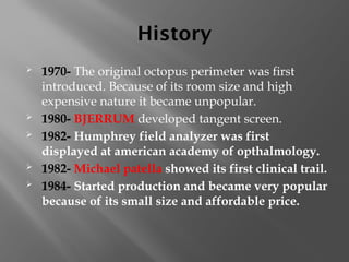 History
 1970- The original octopus perimeter was first
introduced. Because of its room size and high
expensive nature it became unpopular.
 1980- BJERRUM developed tangent screen.
 1982- Humphrey field analyzer was first
displayed at american academy of opthalmology.
 1982- Michael patella showed its first clinical trail.
 1984- Started production and became very popular
because of its small size and affordable price.
 