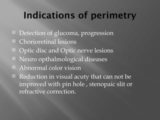Indications of perimetry
 Detection of glucoma, progression
 Chorioretinal lesions
 Optic disc and Optic nerve lesions
 Neuro opthalmological diseases
 Abnormal color vision
 Reduction in visual acuty that can not be
improved with pin hole , stenopaic slit or
refractive correction.
 