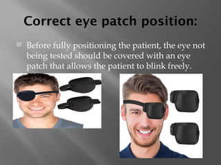 Correct eye patch position:
 Before fully positioning the patient, the eye not
being tested should be covered with an eye
patch that allows the patient to blink freely.
 