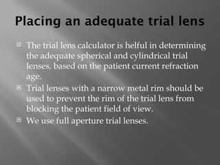 Placing an adequate trial lens
 The trial lens calculator is helful in determining
the adequate spherical and cylindrical trial
lenses, based on the patient current refraction
age.
 Trial lenses with a narrow metal rim should be
used to prevent the rim of the trial lens from
blocking the patient field of view.
 We use full aperture trial lenses.
 