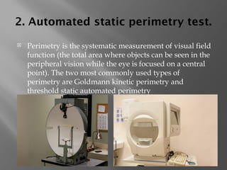 2. Automated static perimetry test.
 Perimetry is the systematic measurement of visual field
function (the total area where objects can be seen in the
peripheral vision while the eye is focused on a central
point). The two most commonly used types of
perimetry are Goldmann kinetic perimetry and
threshold static automated perimetry
 