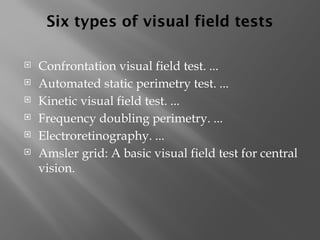 Six types of visual field tests
 Confrontation visual field test. ...
 Automated static perimetry test. ...
 Kinetic visual field test. ...
 Frequency doubling perimetry. ...
 Electroretinography. ...
 Amsler grid: A basic visual field test for central
vision.
 