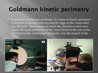 Goldmann kinetic perimetry
 In practice, Goldmann perimetry is a form of kinetic perimetry:
a stimulus is moved from beyond the edge of the visual field
into the field. The location at which the stimulus is first seen
marks the outer perimeter of the visual field for the size of the
stimulus tested. Automated perimetry was developed in the
1970s.
 