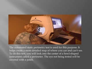 The automated static perimetry test is used for this purpose. It
helps create a more detailed map of where you can and can't see.
To do this test, you will look into the center of a bowl-shaped
instrument called a perimeter. The eye not being tested will be
covered with a patch.
 