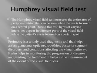 Humphrey visual field test
 The Humphrey visual field test measures the entire area of
peripheral vision that can be seen while the eye is focused
on a central point. During this test, lights of varying
intensities appear in different parts of the visual field
while the patient's eye is focused on a certain spot.

Perimetry is a widely used diagnostic tool that helps
assess glaucoma, optic neuropathies, posterior segment
disorders, and conditions affecting the visual pathway.
It also helps in monitoring the progression of diseases
and guiding the treatment. It helps in the measurement
of the extent of the visual field loss.
 