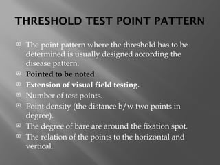 THRESHOLD TEST POINT PATTERN
 The point pattern where the threshold has to be
determined is usually designed according the
disease pattern.
 Pointed to be noted
 Extension of visual field testing.
 Number of test points.
 Point density (the distance b/w two points in
degree).
 The degree of bare are around the fixation spot.
 The relation of the points to the horizontal and
vertical.
 