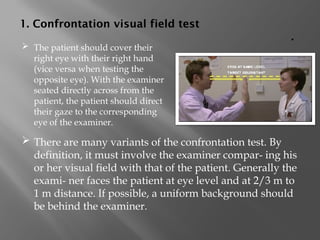 1. Confrontation visual field test
.
 There are many variants of the confrontation test. By
definition, it must involve the examiner compar- ing his
or her visual field with that of the patient. Generally the
exami- ner faces the patient at eye level and at 2/3 m to
1 m distance. If possible, a uniform background should
be behind the examiner.
 The patient should cover their
right eye with their right hand
(vice versa when testing the
opposite eye). With the examiner
seated directly across from the
patient, the patient should direct
their gaze to the corresponding
eye of the examiner.
 