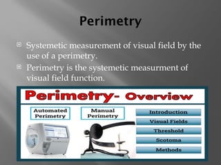 Perimetry
 Systemetic measurement of visual field by the
use of a perimetry.
 Perimetry is the systemetic measurment of
visual field function.
 