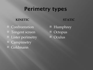Perimetry types
KINETIC STATIC
 Confrontation
 Tengent screen
 Lister perimetry
 Campimetry
 Goldmann
 Humphrey
 Octopus
 Oculus
 