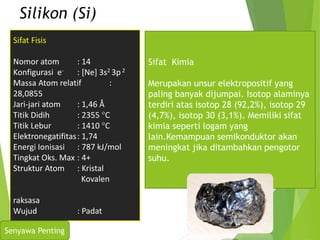 Silikon (Si)
Sifat Fisis
Nomor atom : 14
Konfigurasi e- : [Ne] 3s2 3p2
Massa Atom relatif :
28,0855
Jari-jari atom : 1,46 Å
Titik Didih : 2355 C
Titik Lebur : 1410 C
Elektronegatifitas: 1,74
Energi Ionisasi : 787 kJ/mol
Tingkat Oks. Max : 4+
Struktur Atom : Kristal
Kovalen
raksasa
Wujud : Padat
Sifat Kimia
Merupakan unsur elektropositif yang
paling banyak dijumpai. Isotop alaminya
terdiri atas isotop 28 (92,2%), isotop 29
(4,7%), isotop 30 (3,1%). Memiliki sifat
kimia seperti logam yang
lain.Kemampuan semikonduktor akan
meningkat jika ditambahkan pengotor
suhu.
Senyawa Penting
 