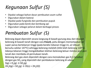 • Dipakai sebagai bahan dasar pembuatan asam sulfat
• Digunakan dalam baterai
• Dipakai pada fungisida dan pembuatan pupuk
• Digunakan pada korek dan kembang api
• Digunakan sebagai pelarut dalam berbagai proses
Kegunaan Sulfur (S)
Belerang dapat diperoleh secara langsung di kawah gunung atau dari deposit
belerang di bawah tanah dengan cara Frasch, yaitu dengan memompakan air
super panas bertekanan tinggi (pada kondisi tekanan tinggi ini, air dibuat
bersuhu sekitar 147oC) sehingga belerang meleleh (titik leleh belerang 120oC).
Adanya tekanan tinggi mengakibatkan lelehan belerang keluar melalui pori-pori
tanah dan membeku di permukaan tanah.
Belerang dari gas alam diperoleh dengan cara mereaksikan gas H2S tersebut
dengan gas SO2 yang diperoleh dari pembakaran belerang di udara.
S(g) + O2(g) → SO2(g)
2H2S(g) + SO2(g) → 3S(s) + 2H2O(l)
Pembuatan Sulfur (S)
 