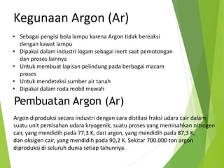 • Sebagai pengisi bola lampu karena Argon tidak bereaksi
dengan kawat lampu
• Dipakai dalam industri logam sebagai inert saat pemotongan
dan proses lainnya
• Untuk membuat lapisan pelindung pada berbagai macam
proses
• Untuk mendeteksi sumber air tanah
• Dipakai dalam roda mobil mewah
Kegunaan Argon (Ar)
Argon diproduksi secara industri dengan cara distilasi fraksi udara cair dalam
suatu unit pemisahan udara kryogenik; suatu proses yang memisahkan nitrogen
cair, yang mendidih pada 77,3 K, dari argon, yang mendidih pada 87,3 K,
dan oksigen cair, yang mendidih pada 90,2 K. Sekitar 700.000 ton argon
diproduksi di seluruh dunia setiap tahunnya.
Pembuatan Argon (Ar)
 